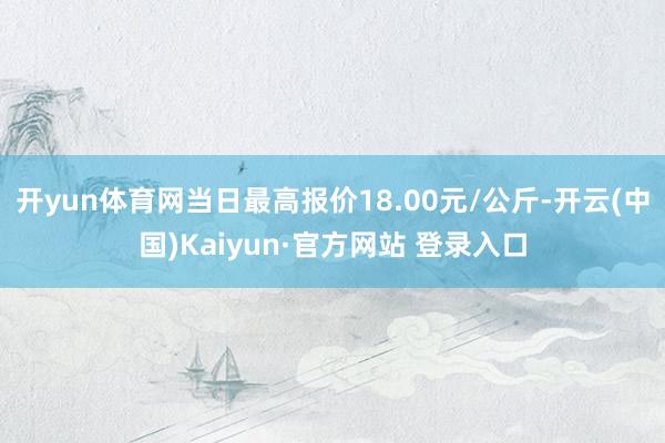 开yun体育网当日最高报价18.00元/公斤-开云(中国)Kaiyun·官方网站 登录入口