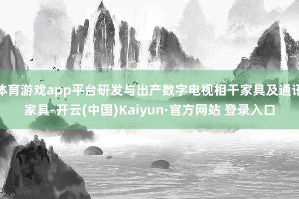 体育游戏app平台研发与出产数字电视相干家具及通讯家具-开云(中国)Kaiyun·官方网站 登录入口