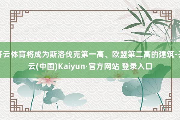 开云体育将成为斯洛伐克第一高、欧盟第二高的建筑-开云(中国)Kaiyun·官方网站 登录入口