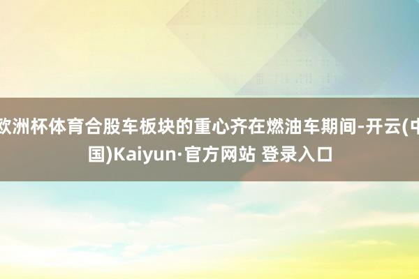 欧洲杯体育合股车板块的重心齐在燃油车期间-开云(中国)Kaiyun·官方网站 登录入口
