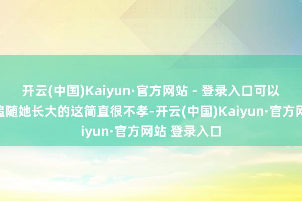 开云(中国)Kaiyun·官方网站 - 登录入口可以说是她母亲追随她长大的这简直很不孝-开云(中国)Kaiyun·官方网站 登录入口