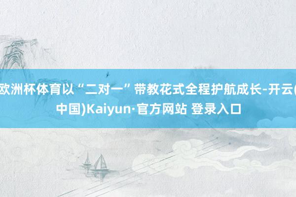 欧洲杯体育以“二对一”带教花式全程护航成长-开云(中国)Kaiyun·官方网站 登录入口