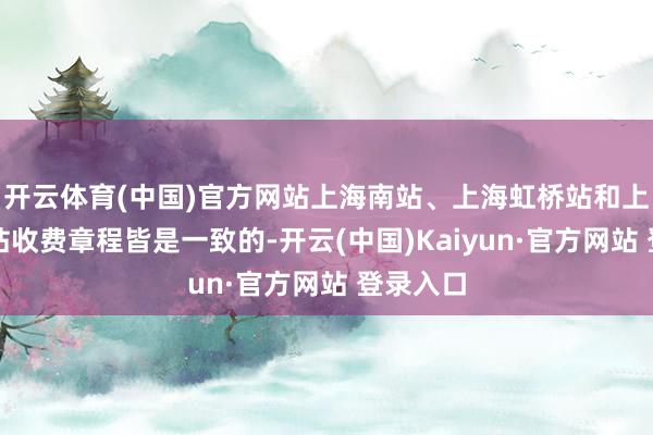 开云体育(中国)官方网站上海南站、上海虹桥站和上海火车站收费章程皆是一致的-开云(中国)Kaiyun·官方网站 登录入口