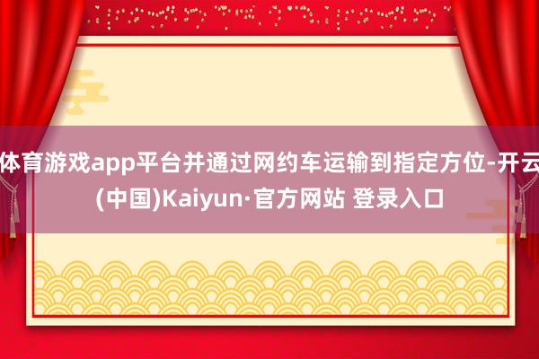 体育游戏app平台并通过网约车运输到指定方位-开云(中国)Kaiyun·官方网站 登录入口