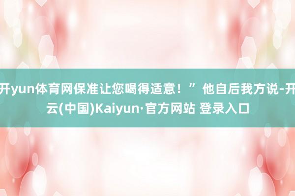 开yun体育网保准让您喝得适意！” 他自后我方说-开云(中国)Kaiyun·官方网站 登录入口