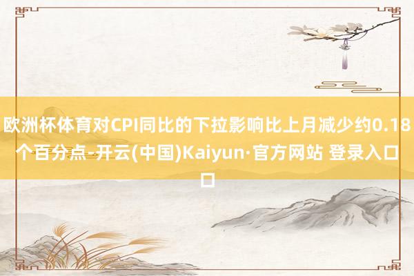 欧洲杯体育对CPI同比的下拉影响比上月减少约0.18个百分点-开云(中国)Kaiyun·官方网站 登录入口
