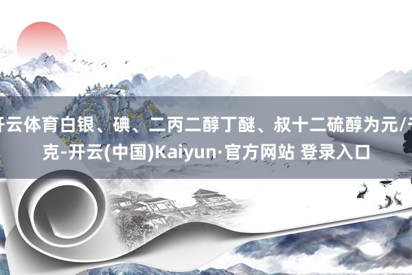 开云体育白银、碘、二丙二醇丁醚、叔十二硫醇为元/千克-开云(中国)Kaiyun·官方网站 登录入口