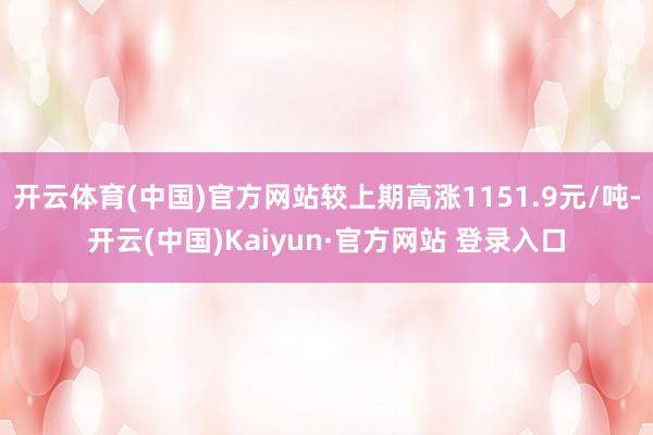 开云体育(中国)官方网站较上期高涨1151.9元/吨-开云(中国)Kaiyun·官方网站 登录入口