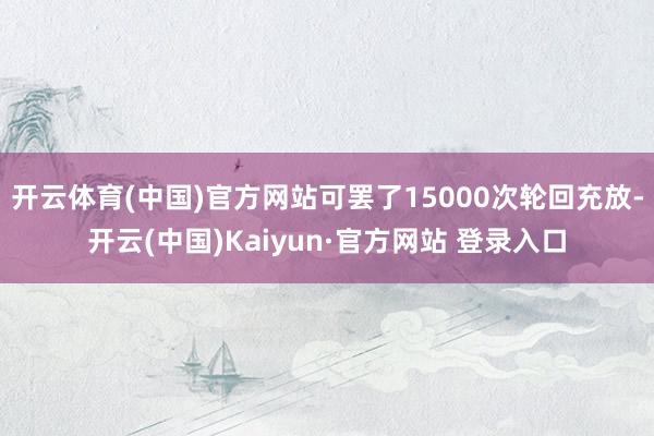 开云体育(中国)官方网站可罢了15000次轮回充放-开云(中国)Kaiyun·官方网站 登录入口