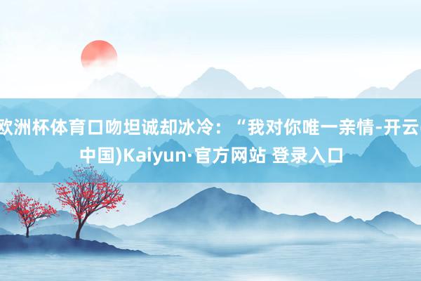 欧洲杯体育口吻坦诚却冰冷：“我对你唯一亲情-开云(中国)Kaiyun·官方网站 登录入口
