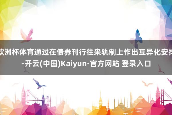 欧洲杯体育通过在债券刊行往来轨制上作出互异化安排-开云(中国)Kaiyun·官方网站 登录入口