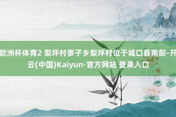 欧洲杯体育2 梨坪村蓼子乡梨坪村位于城口县南部-开云(中国)Kaiyun·官方网站 登录入口
