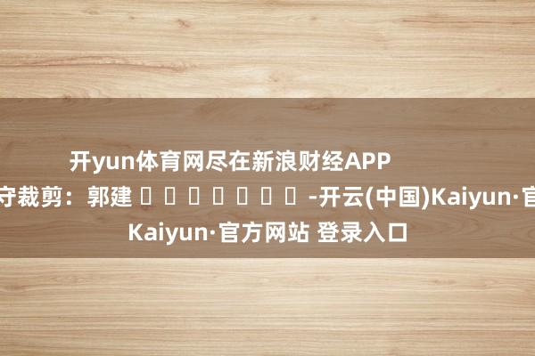 开yun体育网尽在新浪财经APP            						职守裁剪：郭建 							-开云(中国)Kaiyun·官方网站 登录入口