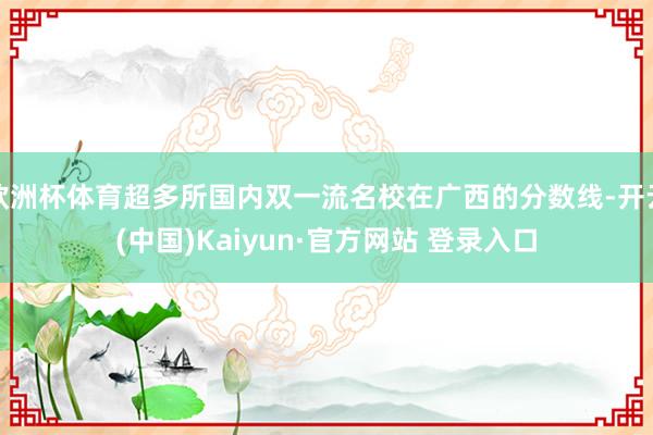 欧洲杯体育超多所国内双一流名校在广西的分数线-开云(中国)Kaiyun·官方网站 登录入口