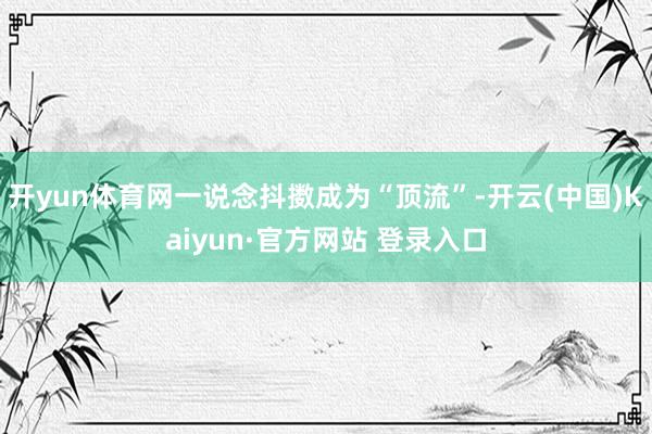 开yun体育网一说念抖擞成为“顶流”-开云(中国)Kaiyun·官方网站 登录入口