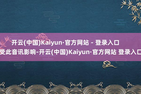 开云(中国)Kaiyun·官方网站 - 登录入口      受此音讯影响-开云(中国)Kaiyun·官方网站 登录入口