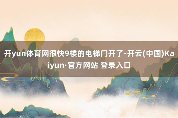 开yun体育网很快9楼的电梯门开了-开云(中国)Kaiyun·官方网站 登录入口