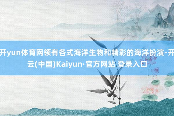 开yun体育网领有各式海洋生物和精彩的海洋扮演-开云(中国)Kaiyun·官方网站 登录入口