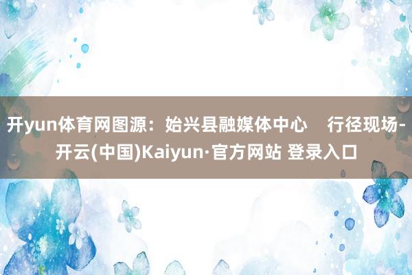 开yun体育网图源：始兴县融媒体中心    行径现场-开云(中国)Kaiyun·官方网站 登录入口