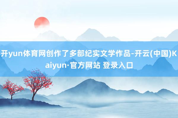 开yun体育网创作了多部纪实文学作品-开云(中国)Kaiyun·官方网站 登录入口