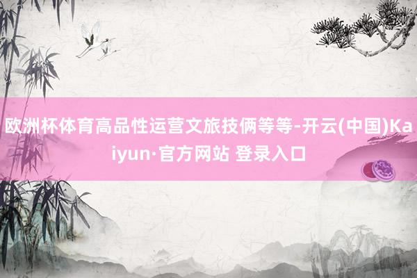 欧洲杯体育高品性运营文旅技俩等等-开云(中国)Kaiyun·官方网站 登录入口