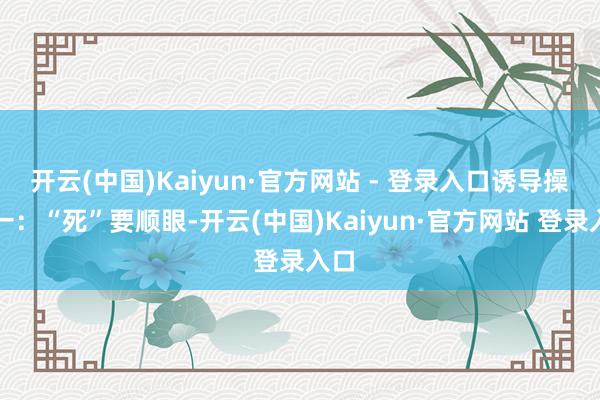 开云(中国)Kaiyun·官方网站 - 登录入口诱导操作一：“死”要顺眼-开云(中国)Kaiyun·官方网站 登录入口