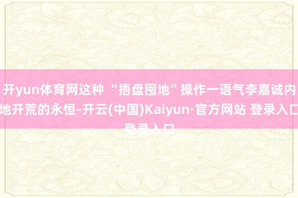 开yun体育网这种 “捂盘囤地”操作一语气李嘉诚内地开荒的永恒-开云(中国)Kaiyun·官方网站 登录入口