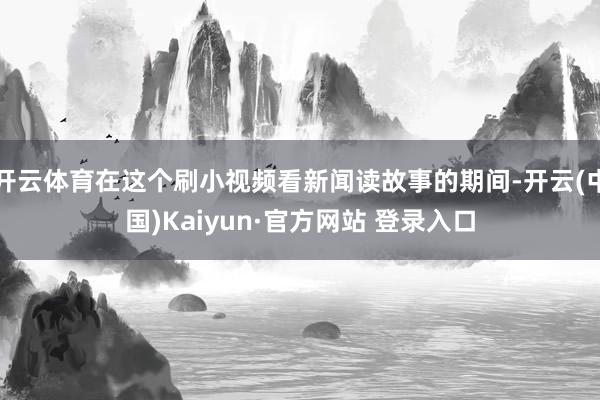 开云体育在这个刷小视频看新闻读故事的期间-开云(中国)Kaiyun·官方网站 登录入口