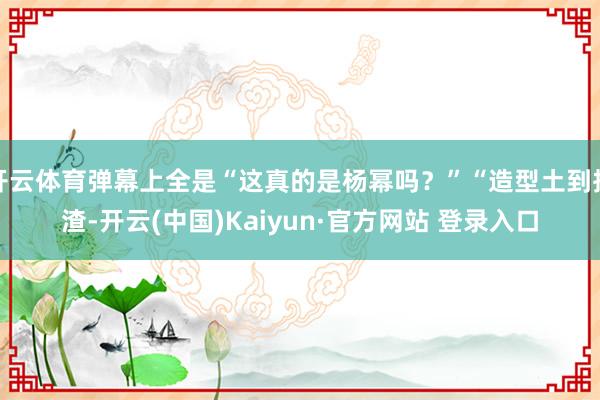 开云体育弹幕上全是“这真的是杨幂吗？”“造型土到掉渣-开云(中国)Kaiyun·官方网站 登录入口