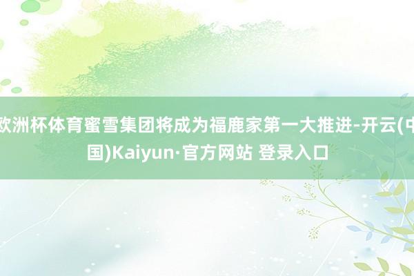 欧洲杯体育蜜雪集团将成为福鹿家第一大推进-开云(中国)Kaiyun·官方网站 登录入口