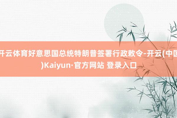 开云体育好意思国总统特朗普签署行政敕令-开云(中国)Kaiyun·官方网站 登录入口