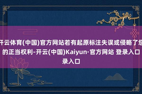 开云体育(中国)官方网站若有起原标注失误或侵略了您的正当权利-开云(中国)Kaiyun·官方网站 登录入口