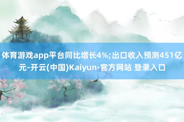 体育游戏app平台同比增长4%;出口收入预测451亿元-开云(中国)Kaiyun·官方网站 登录入口