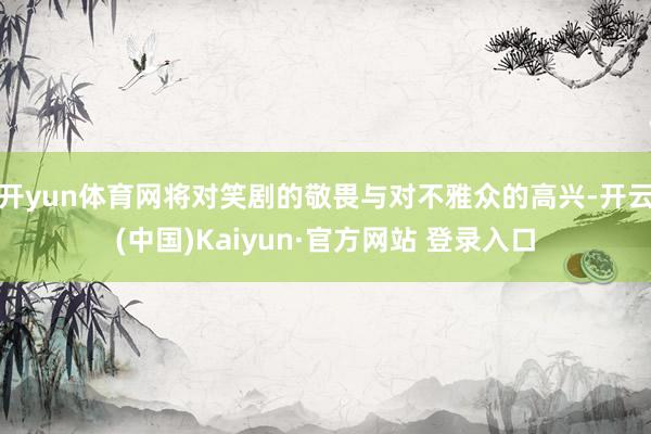 开yun体育网将对笑剧的敬畏与对不雅众的高兴-开云(中国)Kaiyun·官方网站 登录入口