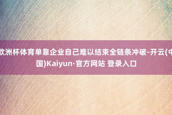 欧洲杯体育单靠企业自己难以结束全链条冲破-开云(中国)Kaiyun·官方网站 登录入口