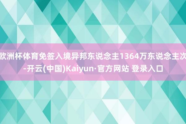 欧洲杯体育免签入境异邦东说念主1364万东说念主次-开云(中国)Kaiyun·官方网站 登录入口