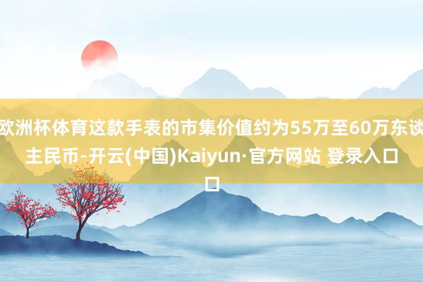 欧洲杯体育这款手表的市集价值约为55万至60万东谈主民币-开云(中国)Kaiyun·官方网站 登录入口