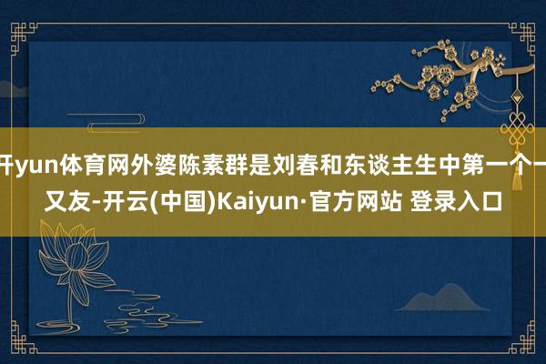 开yun体育网外婆陈素群是刘春和东谈主生中第一个一又友-开云(中国)Kaiyun·官方网站 登录入口
