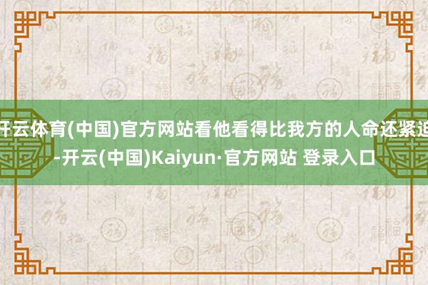 开云体育(中国)官方网站看他看得比我方的人命还紧迫-开云(中国)Kaiyun·官方网站 登录入口