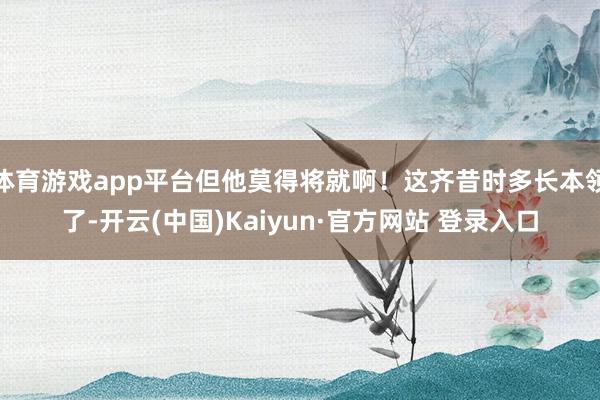 体育游戏app平台但他莫得将就啊！这齐昔时多长本领了-开云(中国)Kaiyun·官方网站 登录入口