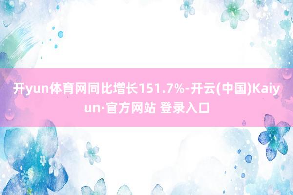 开yun体育网同比增长151.7%-开云(中国)Kaiyun·官方网站 登录入口