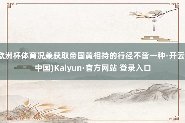 欧洲杯体育况兼获取帝国黄相持的行径不啻一种-开云(中国)Kaiyun·官方网站 登录入口