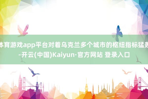 体育游戏app平台对着乌克兰多个城市的枢纽指标猛轰-开云(中国)Kaiyun·官方网站 登录入口