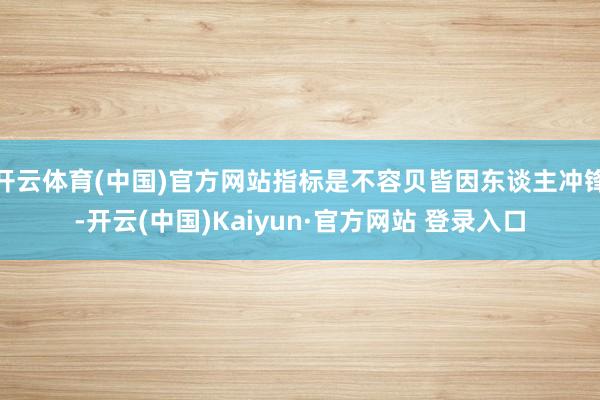 开云体育(中国)官方网站指标是不容贝皆因东谈主冲锋-开云(中国)Kaiyun·官方网站 登录入口