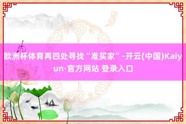 欧洲杯体育再四处寻找“准买家”-开云(中国)Kaiyun·官方网站 登录入口