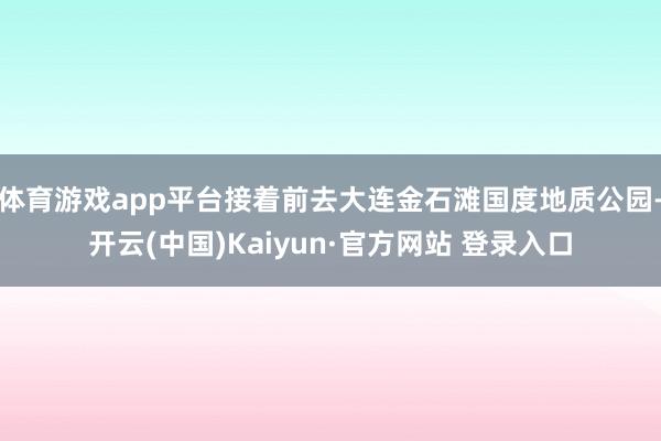 体育游戏app平台接着前去大连金石滩国度地质公园-开云(中国)Kaiyun·官方网站 登录入口