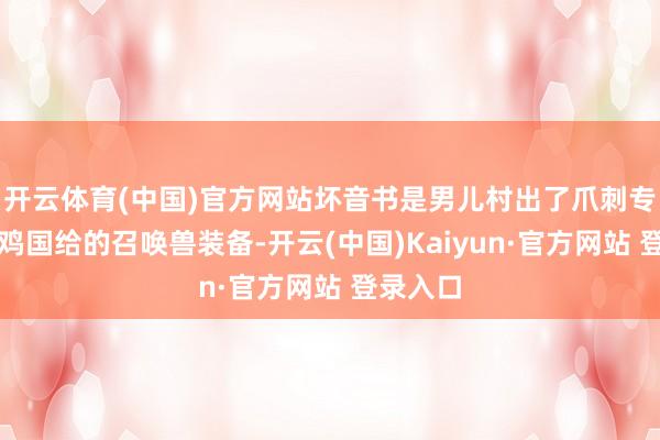 开云体育(中国)官方网站坏音书是男儿村出了爪刺专用；乌鸡国给的召唤兽装备-开云(中国)Kaiyun·官方网站 登录入口