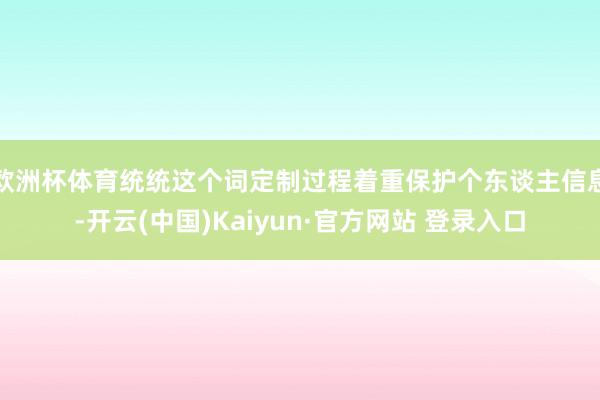 欧洲杯体育统统这个词定制过程着重保护个东谈主信息-开云(中国)Kaiyun·官方网站 登录入口