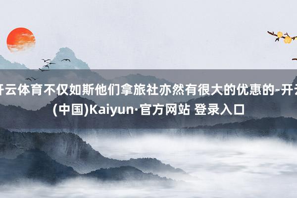 开云体育不仅如斯他们拿旅社亦然有很大的优惠的-开云(中国)Kaiyun·官方网站 登录入口