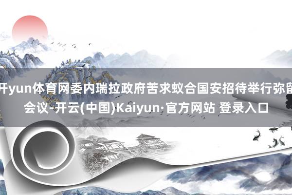 开yun体育网委内瑞拉政府苦求蚁合国安招待举行弥留会议-开云(中国)Kaiyun·官方网站 登录入口